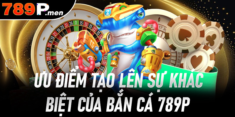 Ưu thế nổi bật làm nên sự khác biệt chỉ có tại bắn cá 789P